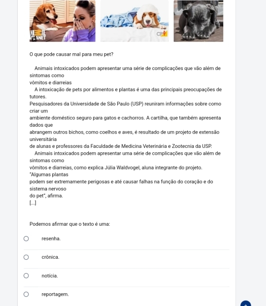 que pode causar mal para meu pet?
Animais intoxicados podem apresentar uma série de complicações que vão além de
sintomas como
vômitos e diarreias
A intoxicação de pets por alimentos e plantas é uma das principais preocupações de
tutores.
Pesquisadores da Universidade de São Paulo (USP) reuniram informações sobre como
criar um
ambiente doméstico seguro para gatos e cachorros. A cartilha, que também apresenta
dados que
abrangem outros bichos, como coelhos e aves, é resultado de um projeto de extensão
universitária
de alunas e professores da Faculdade de Medicina Veterinária e Zootecnia da USP.
Animais intoxicados podem apresentar uma série de complicações que vão além de
sintomas como
vômitos e diarreias, como explica Júlia Waldvogel, aluna integrante do projeto.
*Algumas plantas
podem ser extremamente perigosas e até causar falhas na função do coração e do
sistema nervoso
do pet", afirma.
[...]
Podemos afirmar que o texto é uma:
resenha.
crônica.
notícia.
reportagem.