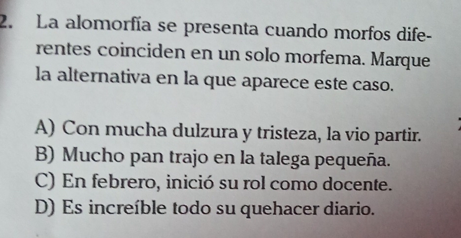 La alomorfía se presenta cuando morfos dife-
rentes coinciden en un solo morfema. Marque
la alternativa en la que aparece este caso.
A) Con mucha dulzura y tristeza, la vio partir.
B) Mucho pan trajo en la talega pequeña.
C) En febrero, inició su rol como docente.
D) Es increíble todo su quehacer diario.