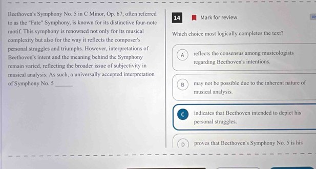 Beethoven's Symphony No. 5 in C Minor, Op. 67, often referred 14 Mark for review
Al
to as the "Fate" Symphony, is known for its distinctive four-note
motif. This symphony is renowned not only for its musical Which choice most logically completes the text?
complexity but also for the way it reflects the composer's
personal struggles and triumphs. However, interpretations of
Beethoven's intent and the meaning behind the Symphony A reflects the consensus among musicologists
remain varied, reflecting the broader issue of subjectivity in regarding Beethoven's intentions.
musical analysis. As such, a universally accepted interpretation
of Symphony No. 5 _ may not be possible due to the inherent nature of
B
musical analysis.
C indicates that Beethoven intended to depict his
personal struggles.
D proves that Beethoven's Symphony No. 5 is his