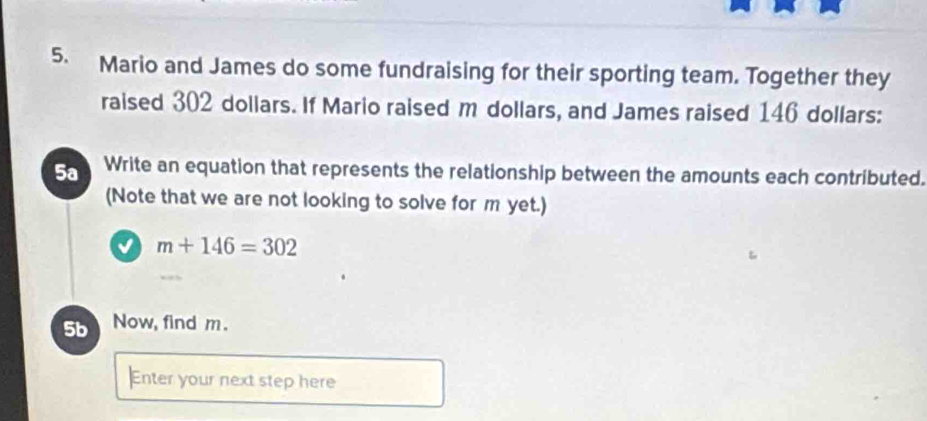 Mario and James do some fundraising for their sporting team. Together they 
raised 302 dollars. If Mario raised m dollars, and James raised 146 dollars : 
5a Write an equation that represents the relationship between the amounts each contributed. 
(Note that we are not looking to solve for m yet.) 
√ m+146=302
5b Now, find m. 
Enter your next step here