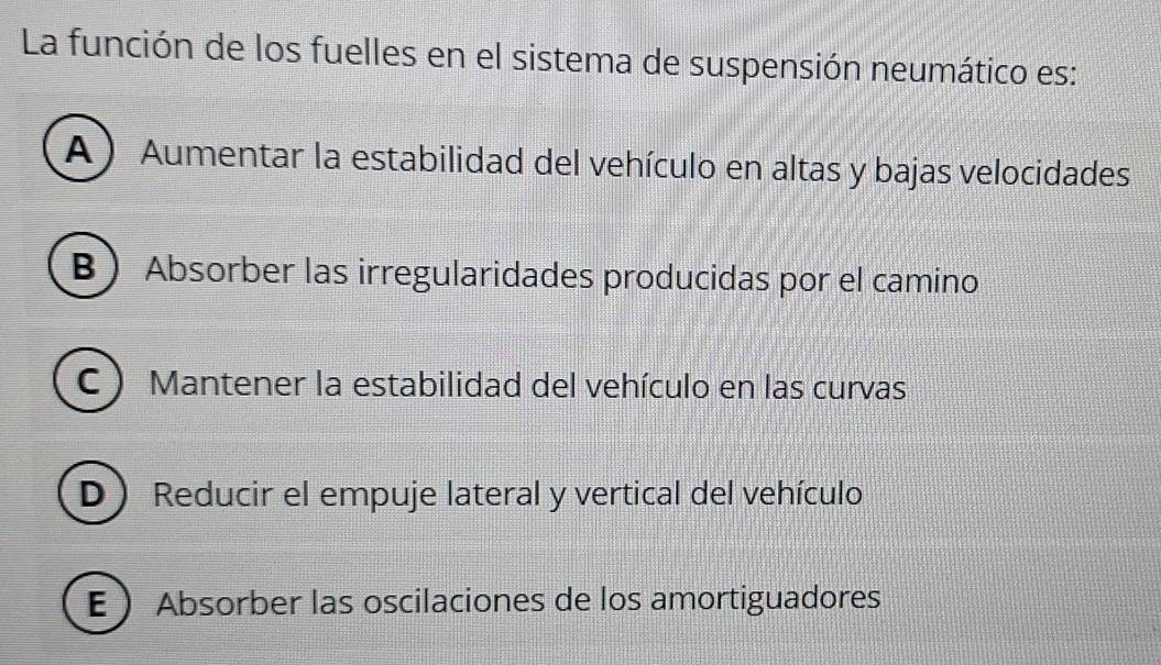 La función de los fuelles en el sistema de suspensión neumático es:
A ) Aumentar la estabilidad del vehículo en altas y bajas velocidades
B  Absorber las irregularidades producidas por el camino
C ) Mantener la estabilidad del vehículo en las curvas
D Reducir el empuje lateral y vertical del vehículo
E  Absorber las oscilaciones de los amortiguadores