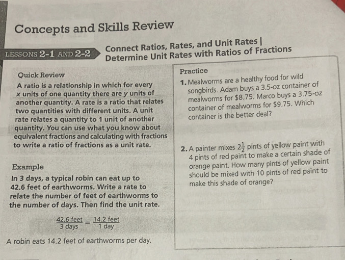 Concepts and Skills Review 
Connect Ratios, Rates, and Unit Rates | 
lessons 2-1 and 2-2 Determine Unit Rates with Ratios of Fractions 
Quick Review Practice 
A ratio is a relationship in which for every 1. Mealworms are a healthy food for wild
x units of one quantity there are y units of songbirds. Adam buys a 3.5-oz container of 
another quantity. A rate is a ratio that relates mealworms for $8.75. Marco buys a 3.75-0z
two quantities with different units. A unit container of mealworms for $9.75. Which 
rate relates a quantity to 1 unit of another container is the better deal? 
quantity. You can use what you know about 
equivalent fractions and calculating with fractions 
to write a ratio of fractions as a unit rate. 2. A painter mixes 2 1/2 pints of yellow paint with
4 pints of red paint to make a certain shade of 
Example 
orange paint. How many pints of yellow paint 
In 3 days, a typical robin can eat up to should be mixed with 10 pints of red paint to
42.6 feet of earthworms. Write a rate to make this shade of orange? 
relate the number of feet of earthworms to 
the number of days. Then find the unit rate.
 (42.6feet)/3days = (14.2feet)/1day 
A robin eats 14.2 feet of earthworms per day.