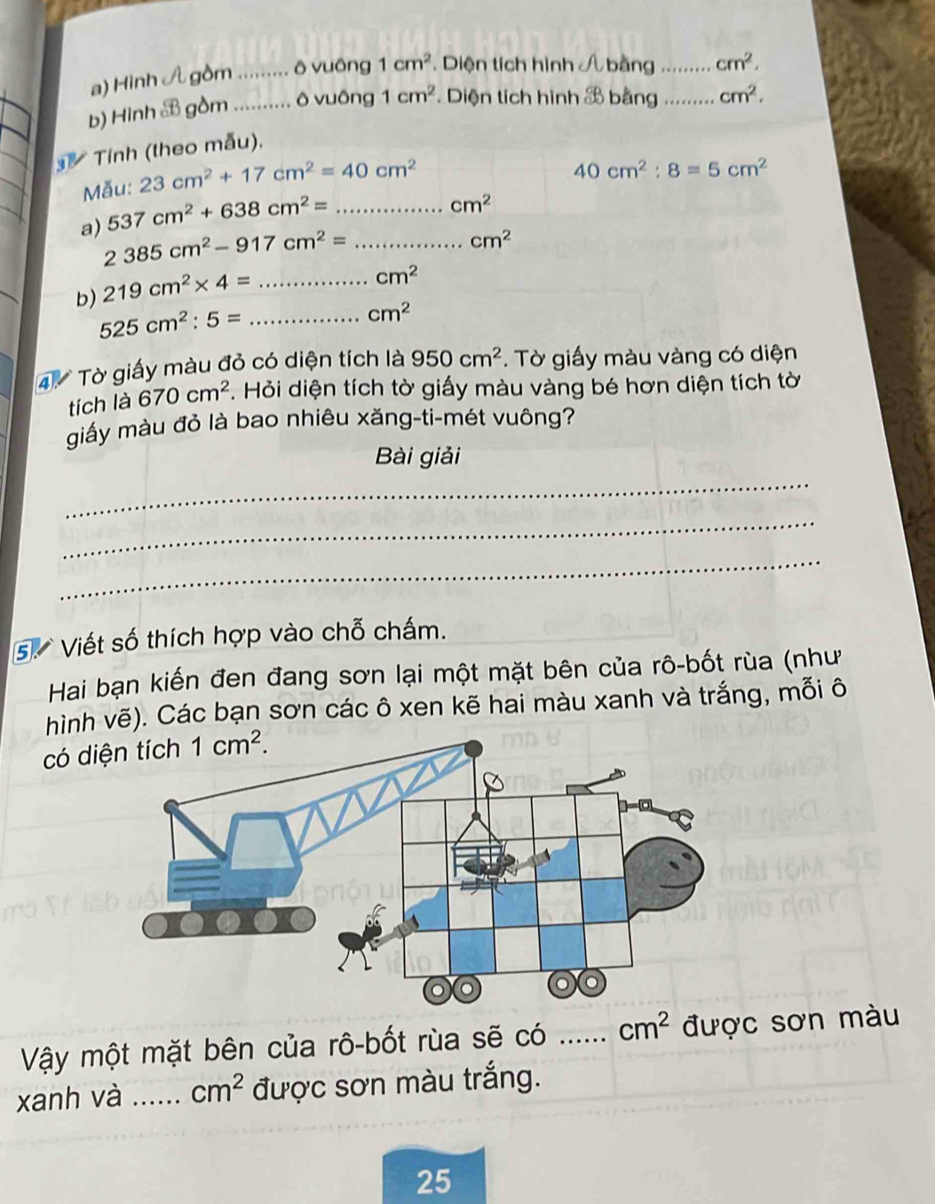 Hình A gồm _... ô vuông 1cm^2 * Diện tích hình Á bằng _ cm^2. 
b) Hình B gồm_ ô vuông 1cm^2 * Diện tích hình & bằng _ cm^2. 
Tính (theo mẫu). 
Mẫu: 23cm^2+17cm^2=40cm^2
40cm^2:8=5cm^2
cm^2
537cm^2+638cm^2= _
cm^2
a) 2385cm^2-917cm^2= _  cm^2
b) 219cm^2* 4= _
cm^2
_ 525cm^2:5=
4 Tờ giấy màu đỏ có diện tích là 950cm^2. Tờ giấy màu vàng có diện 
tích là 670cm^2 F. Hỏi diện tích tờ giấy màu vàng bé hơn diện tích tờ 
giấy màu đỏ là bao nhiêu xăng-ti-mét vuông? 
Bài giải 
_ 
_ 
_ 
5. Viết số thích hợp vào chỗ chấm. 
Hai bạn kiến đen đang sơn lại một mặt bên của rô-bốt rùa (như 
hình vẽ). Các bạn sơn các ô xen kẽ hai màu xanh và trắng, mỗi ô 
có d 1cm^2. 
Vậy một mặt bên của rô-bốt rùa sẽ có __ cm^2 được sơn màu 
xanh và _ cm^2 được sơn màu trắng. 
25