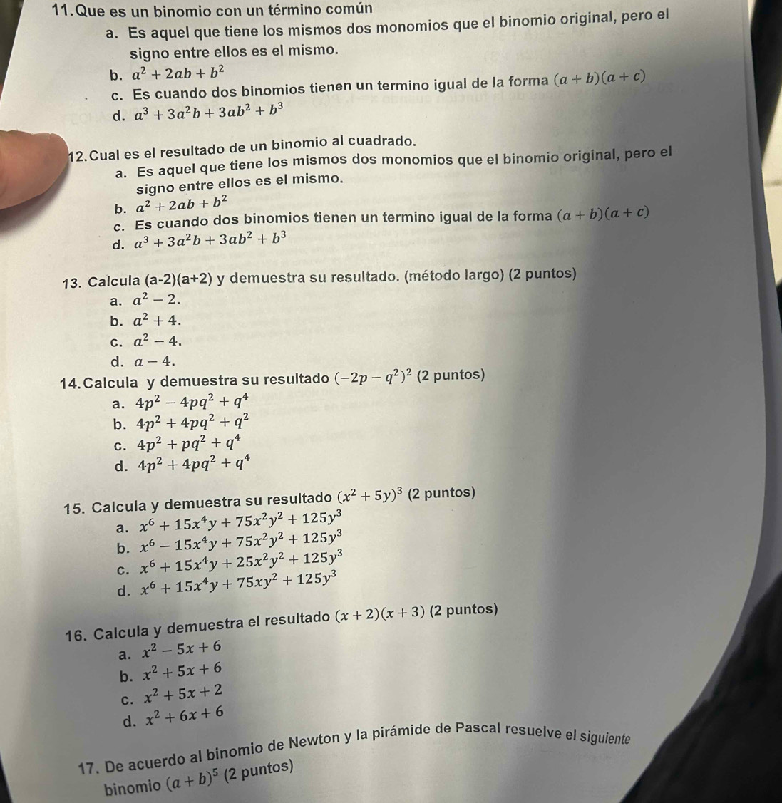 Que es un binomio con un término común
a. Es aquel que tiene los mismos dos monomios que el binomio original, pero el
signo entre ellos es el mismo.
b. a^2+2ab+b^2
c. Es cuando dos binomios tienen un termino igual de la forma (a+b)(a+c)
d. a^3+3a^2b+3ab^2+b^3
12.Cual es el resultado de un binomio al cuadrado.
a. Es aquel que tiene los mismos dos monomios que el binomio original, pero el
signo entre ellos es el mismo.
b. a^2+2ab+b^2
c. Es cuando dos binomios tienen un termino igual de la forma (a+b)(a+c)
d. a^3+3a^2b+3ab^2+b^3
13. Calcula (a-2)(a+2) y demuestra su resultado. (método largo) (2 puntos)
a. a^2-2.
b. a^2+4.
C. a^2-4.
d. a-4.
14. Calcula y demuestra su resultado (-2p-q^2)^2 (2 puntos)
a. 4p^2-4pq^2+q^4
b. 4p^2+4pq^2+q^2
C. 4p^2+pq^2+q^4
d. 4p^2+4pq^2+q^4
15. Calcula y demuestra su resultado (x^2+5y)^3 (2 puntos)
a. x^6+15x^4y+75x^2y^2+125y^3
b. x^6-15x^4y+75x^2y^2+125y^3
C. x^6+15x^4y+25x^2y^2+125y^3
d. x^6+15x^4y+75xy^2+125y^3
16. Calcula y demuestra el resultado (x+2)(x+3) (2 puntos)
a. x^2-5x+6
b. x^2+5x+6
C. x^2+5x+2
d. x^2+6x+6
17. De acuerdo al binomio de Newton y la pirámide de Pascal resuelve el siguiente
binomio (a+b)^5 (2 puntos)