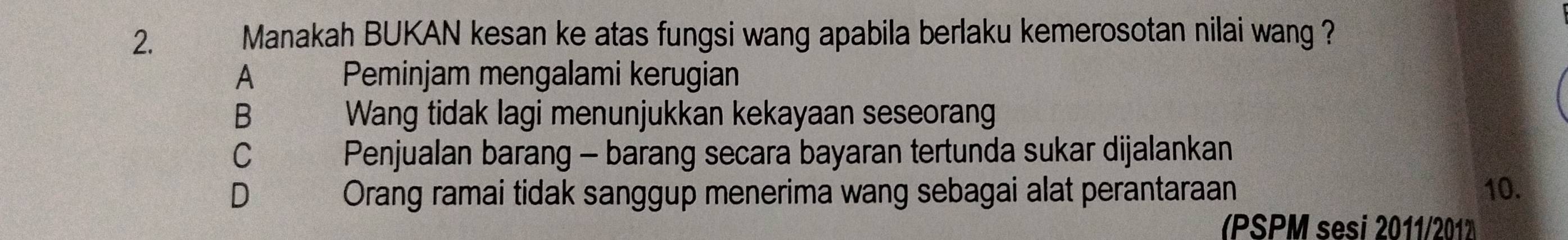 Manakah BUKAN kesan ke atas fungsi wang apabila berlaku kemerosotan nilai wang ?
A 、 Peminjam mengalami kerugian
B€ Wang tidak lagi menunjukkan kekayaan seseorang
C Penjualan barang - barang secara bayaran tertunda sukar dijalankan
D Orang ramai tidak sanggup menerima wang sebagai alat perantaraan 10.
(PSPM sesi 2011/201)