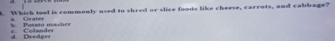 serve
8. Which tool is commonly used to shred or slice foods like cheese, carrots, and cabbage?
a Grater
b. Potato masher
c. Colander
d. Dredger