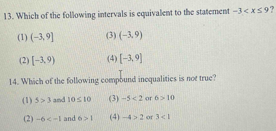 Which of the following intervals is equivalent to the statement -3 ?
(1) (-3,9] (3) (-3,9)
(2) [-3,9) (4) [-3,9]
14. Which of the following compound inequalities is not true?
(1) 5>3 and 10≤ 10 (3) -5<2</tex> or 6>10
(2) -6 and 6>1 (4) -4>2 or 3<1</tex>