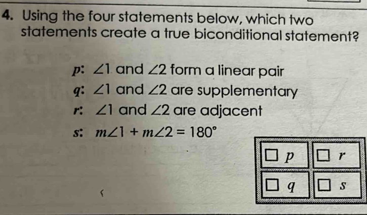 Using the four statements below, which two
statements create a true biconditional statement?
p: ∠ 1 and ∠ 2 form a linear pair
q: ∠ 1 and ∠ 2 are supplementary
r: ∠ 1 and ∠ 2 are adjacent
s: m∠ 1+m∠ 2=180°
p r
q s