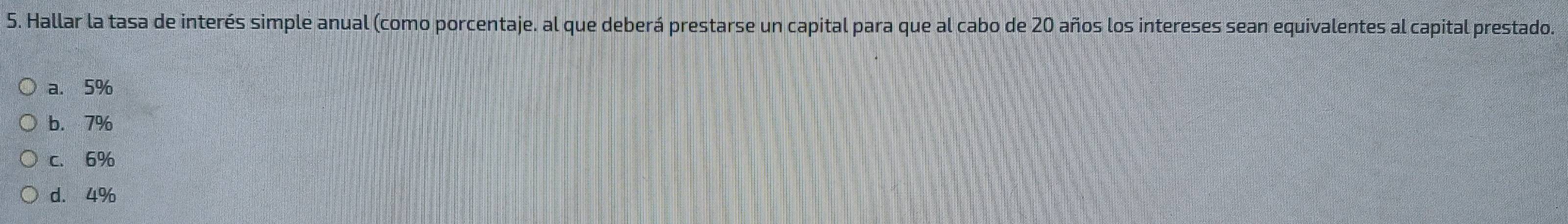 Hallar la tasa de interés simple anual (como porcentaje. al que deberá prestarse un capital para que al cabo de 20 años los intereses sean equivalentes al capital prestado.
a. 5%
b. 7%
c. 6%
d. 4%