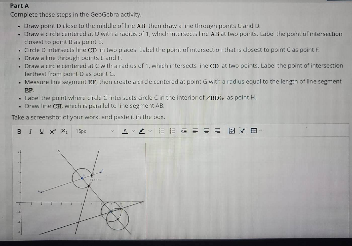 Complete these steps in the GeoGebra activity. 
Draw point D close to the middle of line AB, then draw a line through points C and D. 
Draw a circle centered at D with a radius of 1, which intersects line AB at two points. Label the point of intersection 
closest to point B as point E. 
Circle D intersects line CD in two places. Label the point of intersection that is closest to point C as point F. 
Draw a line through points E and F. 
Draw a circle centered at C with a radius of 1, which intersects line CD at two points. Label the point of intersection 
farthest from point D as point G. 
Measure line segment EF, then create a circle centered at point G with a radius equal to the length of line segment
EF. 
Label the point where circle G intersects circle C in the interior of ∠ BDG as point H. 
Draw line CH, which is parallel to line segment AB. 
Take a screenshot of your work, and paste it in the box. 
B I U X^2 X_2 15px