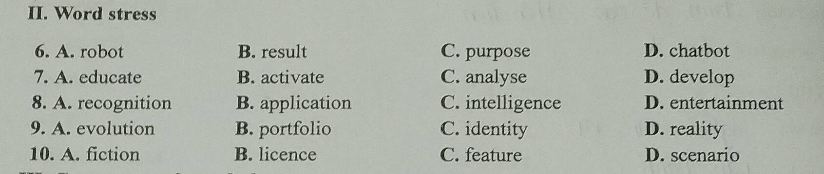 Word stress
6. A. robot B. result C. purpose D. chatbot
7. A. educate B. activate C. analyse D. develop
8. A. recognition B. application C. intelligence D. entertainment
9. A. evolution B. portfolio C. identity D. reality
10. A. fiction B. licence C. feature D. scenario