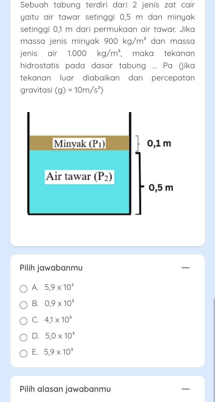 Sebuah tabung terdiri dari 2 jenis zat cair
yaitu air tawar setinggi 0,5 m dan minyak
setinggi 0,1 m dari permukaan air tawar. Jika
massa jenis minyak 900kg/m^3 dan massa
jenis air 1.000 kg/m^3 , maka tekanan
hidrostatis pada dasar tabung ... Pa (jika
tekanan  luar diabaikan dan  percepatan 
gravitasi (g)=10m/s^2)
Pilih jawabanmu
A. 5,9* 10^2
B. 0,9* 10^3
C. 4,1* 10^3
D. 5,0* 10^3
E. 5,9* 10^3
Pilih alasan jawabanmu