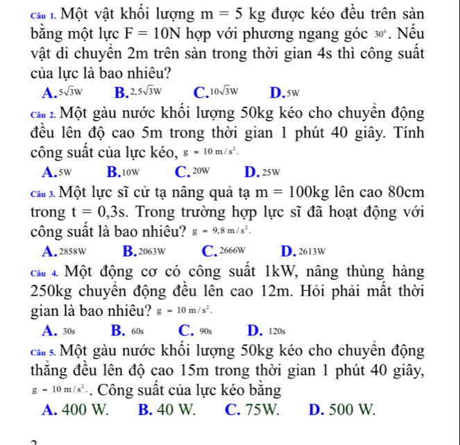 Một vật khối lượng m=5kg được kéo đều trên sản
bằng một lực F=10N hợp với phương ngang góc 30°. Nếu
vật di chuyển 2m trên sàn trong thời gian 4s thì công suất
của lực là bao nhiêu?
A. 5sqrt(3)W B. 2,5sqrt(3)W C. 10sqrt(3)W D. 5w
ca 2. Một gàu nước khổi lượng 50kg kéo cho chuyển động
đều lên độ cao 5m trong thời gian 1 phút 40 giây. Tính
công suất của lực kéo, g=10m/s^2.
A. 5w B. 10w C. 20w D. 25w
ca 3. Một lực sĩ cử tạ nâng quả tạ m=100kg lên cao 80cm
trong t=0,3s. Trong trường hợp lực sĩ đã hoạt động với
công suất là bao nhiêu? g=9,8m/s^2.
A. 2858w B. 2063W C. 2666W D. 2613W
ca 4. Một động cơ có công suất 1kW, nâng thùng hàng
250kg chuyền động đều lên cao 12m. Hỏi phải mất thời
gian là bao nhiêu? g=10m/s^2.
A. 30s B. 60s C. 90s D. 120s
cầu s. Một gàu nước khối lượng 50kg kéo cho chuyền động
thắng đều lên độ cao 15m trong thời gian 1 phút 40 giây,
g=10m/s^2. Công suất của lực kéo băng
A. 400 W. B. 40 W. C. 75W. D. 500 W.