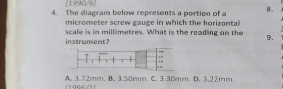 [1990/6]
4. The diagram below represents a portion of a
8.
micrometer screw gauge in which the horizontal
scale is in millimetres. What is the reading on the 9.
instrument?
25
| 20
15
A. 3.72mm. B. 3.50mm. C. 3.30mm. D. 3.22mm.
[1996/1]