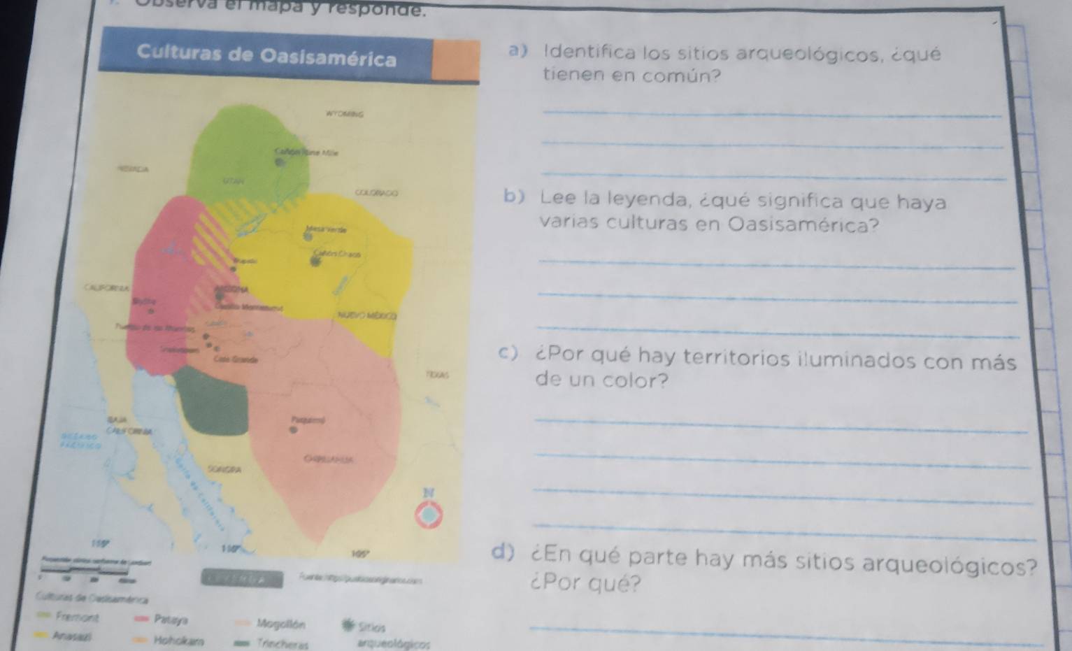 serva el mapa y responde. 
a) Identifica los sitios arqueológicos, ¿qué 
tienen en común? 
_ 
_ 
_ 
) Lee la leyenda, ¿qué significa que haya 
varias culturas en Oasisamérica? 
_ 
_ 
_ 
) ¿Por qué hay territorios iluminados con más 
de un color? 
_ 
_ 
_ 
_ 
) ¿En qué parte hay más sitios arqueológicos? 
¿Por qué? 
Culturas de Casisaménca 
== Fremont Pataya Magollón Siticis_ 
== Aravadl Hohokara Trincheras arqueológicos