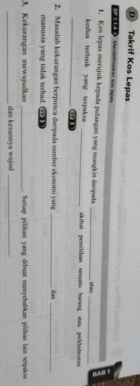 Takrif Kos Lepas 
SP 114> Mendefinisikan kos lepas. 
1. Kos lepas merujuk kepada pulangan yang mungkin daripada_ 
atau_ 
kedua terbaik yang terpaksa _akibat pemilihan sesuatu barang atau perkhidmatan 
_TB 
2. Masalah kekurangan berpunca daripada sumber ekonomi yang_ 
dan_ 
manusia yang tidak terhad. ①③ 
3. Kekurangan mewujudkan _. Setiap pilihan yang dibuat menyebabkan pilihan lain terpaksa 
_dan kesannya wujud _.