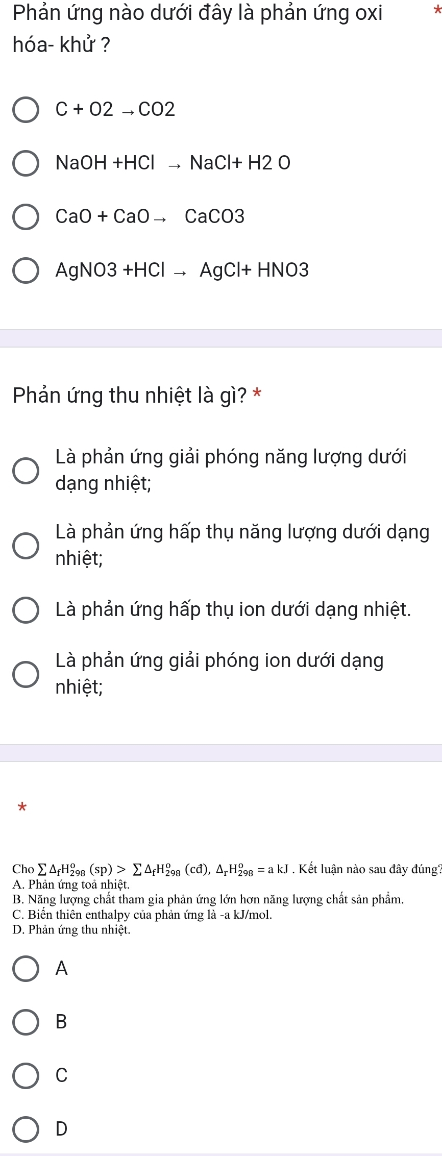 Phản ứng nào dưới đây là phản ứng oxi
hóa- khử ?
C+O2to CO2
NaOH+HClto NaCl+H2O
CaO+CaOto CaCO3
AgNO3+HClto AgCl+HNO3
Phản ứng thu nhiệt là gì? *
Là phản ứng giải phóng năng lượng dưới
dạng nhiệt;
Là phản ứng hấp thụ năng lượng dưới dạng
nhiệt;
Là phản ứng hấp thụ ion dưới dạng nhiệt.
Là phản ứng giải phóng ion dưới dạng
nhiệt;
Cho sumlimits △ _fH_(298)^o(sp)>sumlimits △ _fH_(298)^o(cd), △ _rH_(298)^o=akJ. Kết luận nào sau đây đúng?
A. Phản ứng toả nhiệt.
B. Năng lượng chất tham gia phản ứng lớn hơn năng lượng chất sản phẩm.
C. Biến thiên enthalpy của phản ứng là -a kJ/mol.
D. Phản ứng thu nhiệt.
A
B
C
D