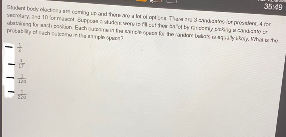 35:49 
Student body elections are coming up and there are a lot of options. There are 3 candidates for president, 4 for 
secretary, and 10 for mascot. Suppose a student were to fill out their ballot by randomly picking a candidate or 
abstaining for each position. Each outcome in the sample space for the random ballots is equally likely. What is the 
probability of each outcome in the sample space? 
_  1/3 
_  1/17 
_  1/120 
_  1/220 