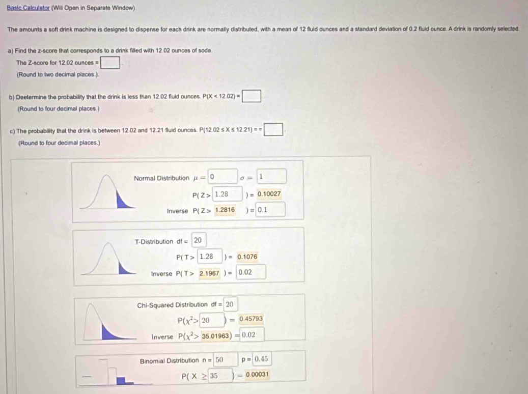 Basic Calculator (Will Open in Separate Window)
The amounts a soft drink machine is designed to dispense for each drink are normally distributed, with a mean of 12 fluid ounces and a standard deviation of 0.2 fluid ounce. A drink is randomly selected.
a) Find the z-score that corresponds to a drink filled with 12.02 ounces of soda
The Z-score for 12.02ounces=□
(Round to two decimal places.).
b) Deetermine the probability that the drink is less than 12.02 fluid ounces. P(X<12.02)=□
(Round to four decimal places.)
c) The probability that the drink is between 12.02 and 12.21 fluid ounces. P(12.02≤ X≤ 12.21)==□
(Round to four decimal places.)
al Distribution mu =0sigma =□
P(Z> 1.28)= 0.10027
Inverse P(Z>1.2816)=0.1
ribution df=20
P(T>1.28)=0.1076
nverse P(T>2.1967)=|0.02
-Squared Distribution df=20
P(chi^2> 20)= 0.45793
Inverse P(chi^2>35.01963)=0.02
Binomial Distribution n=50 | p=0.45
□
P(X≥ 35)= 0.00031