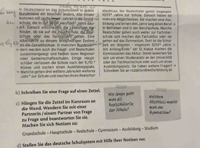 In Deutschland ist das Schulsystem in jedem abschluss. Die Realschüler gehen insgesamt
Bundesland ein bisschen anders. Alle Kinder 10/13^5 Jahre zur Schule. Danach haben sie
kommen mit sechs/noun¹ Jahren in die Grund mehrere Möglichkeiten. Sie machen eine Aus-
schule, die in der Regel vier    fün   ahre dau bildung und lernen drei Jahre lang einen Beruf 
s ert. Danach entscheiden die Lelstüngen de in Betrieben und in der Berufsschule, Manche
Kinder, ob sie auf die Hauptschule, die Real- Realschüler gehen auch weiter zur Fachober-
schule oder das Gymnasium gehen. Eine schule und machen das Fachabítur oder sie
Alternative zu diesem dreigledrigen System gehen auf das Gymnasium. Dort ist die Schul-
ist die Gesamtschule. In manchen Bundeslän zeit am längsten - insgesamt 12/14^6 Jahre. 1s
ω dern werden auch die Haupt- und Reaischulen Am Anfang/Ende⁷ der 12. Klasse machen die
zusammengelegt und heißen dann Regional- Gymnasiasten das Abitur. Damit bewerben Sie
oder Gemeinschaftsschulen. Einige Haupt sich um einen Studienplatz an der Universität
schüler verlassen die Schule nach der 9./10.³ oder der Fachhochschule oder auch um einen
Klasse und suchen eînen Ausbildungsplatz. Ausbildungsplatz. Sie haben weitere Fragen? ∞
1 Manche gehen drei weitere Jahre/ein weiteres Schreiben Sie an redaktion@weiterbildung.de
Jahr^4 zur Schule und machen ihren Realschul-
b) Schreiben Sie eine Frage auf einen Zettel.
Wie lange geht Welchen
c) Hängen Sie die Zettel im Kursraum an Realschüler/in man als Abschluss macht
die Wand. Wandern Sie mit einer man am
Partnerin / einem Partner von Frage zur Schule? Gymnasium?
zu Frage und beantworten Sie sie.
Machen Sie sich Notizen zu:
Grundschule - Hauptschule - Realschule - Gymnasium - Ausbildung - Studium
d) Stellen Sie das deutsche Schulsystem mit Hilfe Ihrer Notizen vor.