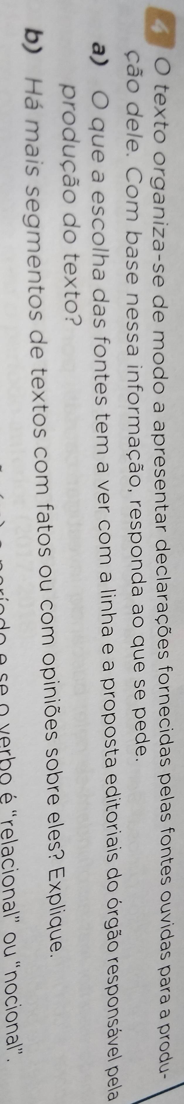 texto organiza-se de modo a apresentar declarações fornecidas pelas fontes ouvidas para a produ- 
ção dele. Com base nessa informação, responda ao que se pede. 
a) O que a escolha das fontes tem a ver com a linha e a proposta editoriais do órgão responsável pela 
produção do texto? 
b) Há mais segmentos de textos com fatos ou com opiniões sobre eles? Explique. 
é se o verbo é "relacional” ou “nocional”.