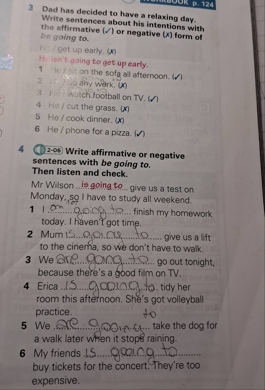 124 
3 Dad has decided to have a relaxing day. 
Write sentences about his intentions with 
the affirmative (✓) or negative (X) form of 
be going to. 
Ho / get up early. (X) 
He isn't going to get up early. 
1 e / sit on the sofa all afternoon. ( √) 
2 Hoy do any work. (X) 
3 He watch football on TV. (√) 
4 He / cut the grass. (X) 
5 He / cook dinner. (X) 
6 He / phone for a pizza. ( 
4 2-06 Write affirmative or negative 
sentences with be going to. 
Then listen and check. 
Mr Wilson .. . give us a test on 
Monday, so I have to study all weekend. 
1 l _finish my homework 
today. I haven't got time. 
2 Mum _give us a lift 
to the cinema, so we don’t have to walk. 
3 We _go out tonight, 
because there’s a good film on TV. 
4 Erica _. tidy her 
room this afternoon. She's got volleyball 
practice. 
5 We _take the dog for 

a walk later when it stops raining. 
6 My friends_ 
_ 
buy tickets for the concert. They're too 
expensive.