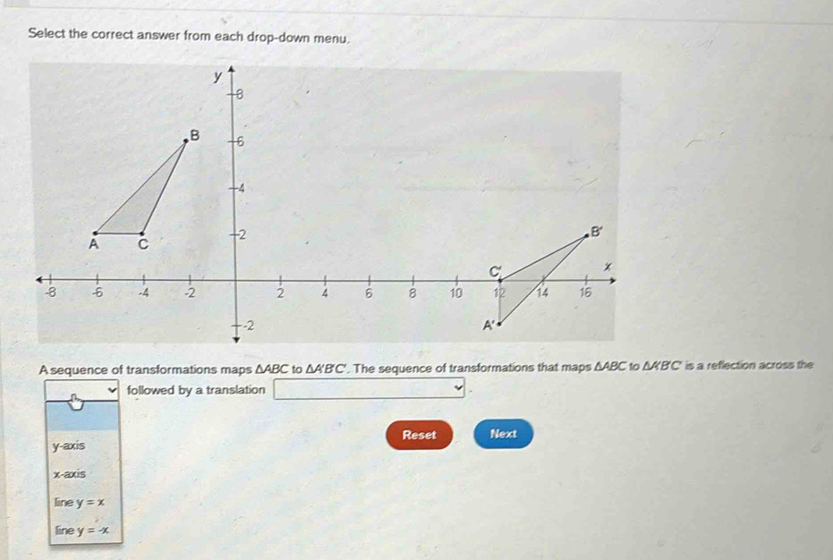 Select the correct answer from each drop-down menu.
A sequence of transformations maps △ ABC to △ A'B'C'. The sequence of transformations that maps △ ABC to △ KBC is a reflection across the
followed by a translation □ .
Reset
y-axis Next
x-axis
line y=x
line y=-x