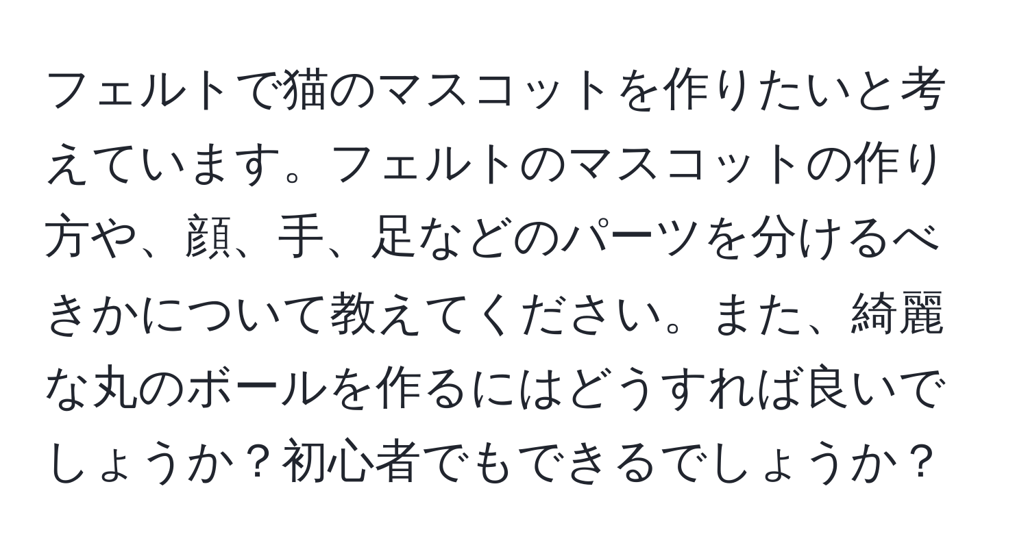 フェルトで猫のマスコットを作りたいと考えています。フェルトのマスコットの作り方や、顔、手、足などのパーツを分けるべきかについて教えてください。また、綺麗な丸のボールを作るにはどうすれば良いでしょうか？初心者でもできるでしょうか？