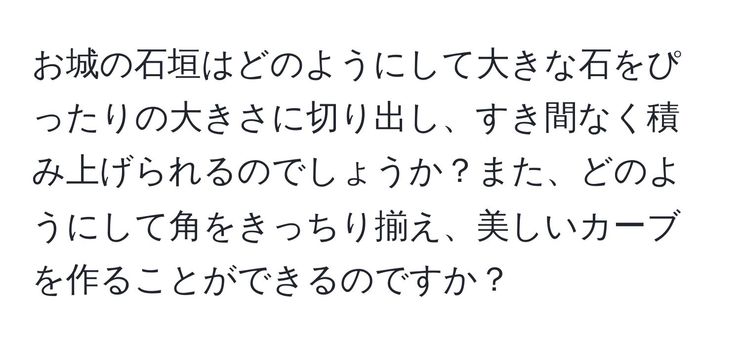 お城の石垣はどのようにして大きな石をぴったりの大きさに切り出し、すき間なく積み上げられるのでしょうか？また、どのようにして角をきっちり揃え、美しいカーブを作ることができるのですか？