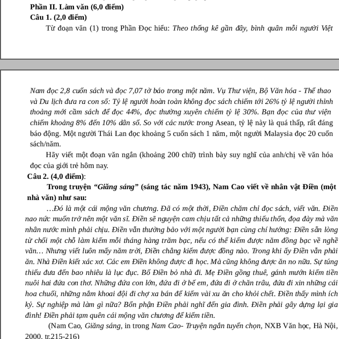 Phần II. Làm văn (6,0 điểm)
Câu 1. (2,0 điểm)
Từ đoạn văn (1) trong Phần Đọc hiểu: Theo thống kê gần đây, bình quân mỗi người Việt
Nam đọc 2,8 cuốn sách và đọc 7,07 tờ báo trong một năm. Vụ Thư viện, Bộ Văn hóa - Thể thao
và Du lịch đưa ra con số: Tỷ lệ người hoàn toàn không đọc sách chiếm tới 26% tỷ lệ người thỉnh
thoảng mới cầm sách để đọc 44%, đọc thường xuyên chiếm tỷ lệ 30%. Bạn đọc của thư viện
chiếm khoảng 8% đến 10% dân số. So với các nước trong Asean, tỷ lệ này là quá thấp, rất đáng
báo động. Một người Thái Lan đọc khoảng 5 cuốn sách 1 năm, một người Malaysia đọc 20 cuốn
sách/năm.
Hãy viết một đoạn văn ngắn (khoảng 200 chữ) trình bày suy nghĩ của anh/chị về văn hóa
đọc của giới trẻ hôm nay.
Câu 2. (4,0 điểm):
Trong truyện “Giăng sáng” (sáng tác năm 1943), Nam Cao viết về nhân vật Điền (một
nhà văn) như sau:
.. .Đó là một cái mộng văn chương. Đã có một thời, Điền chăm chỉ đọc sách, viết văn. Điền
nao nức muốn trở nên một văn sĩ. Điền sẽ nguyện cam chịu tất cả những thiếu thốn, đọa đày mà văn
nhân nước mình phải chịu. Điền vẫn thường bảo với một người bạn cùng chí hướng: Điền sẵn lòng
từ chối một chỗ làm kiếm mỗi tháng hàng trăm bạc, nếu có thể kiếm được năm đồng bạc về nghề
văn... Nhưng viết luôn mấy năm trời, Điền chẳng kiếm được đồng nào. Trong khi ấy Điền vẫn phải
ăn. Nhà Điền kiết xác xơ. Các em Điền không được đi học. Mà cũng không được ăn no nữa. Sự túng
thiếu đưa đến bao nhiêu là lục đục. Bố Điền bỏ nhà đi. Mẹ Điền gồng thuê, gánh mướn kiếm tiền
nuôi hai đứa con thơ. Những đứa con lớn, đứa đi ở bế em, đứa đi ở chăn trâu, đứa đi xin những cái
hoa chuối, những nắm khoai đội đi chợ xa bán để kiếm vài xu ăn cho khỏi chết. Điền thấy mình ích
kỷ, Sự nghiệp mà làm gì nữa? Bốn phận Điền phải nghĩ đến gia đình. Điền phải gây dựng lại gia
đình! Điền phải tạm quên cái mộng văn chương để kiếm tiền.
(Nam Cao, Giăng sáng, in trong Nam Cao- Truyện ngắn tuyển chọn, NXB Văn học, Hà Nội,
2000. tr 215-216)