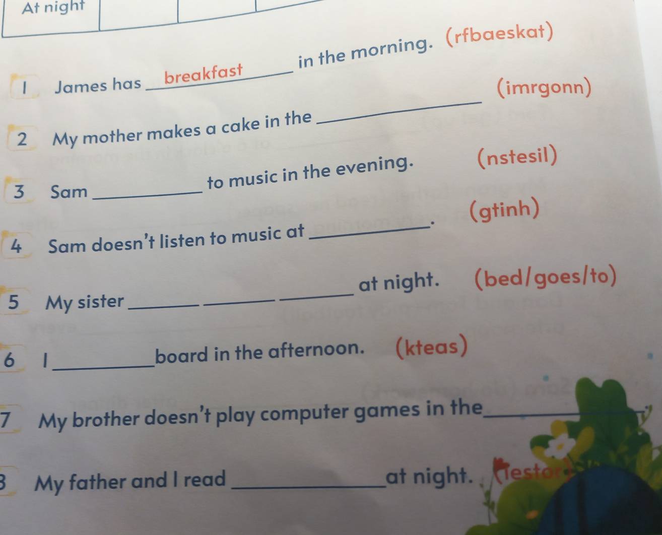 At night 
I James has breakfast _in the morning. (rfbaeskat) 
(imrgonn) 
2 My mother makes a cake in the 
_ 
to music in the evening. 
(nstesil) 
3 Sam_ 
(gtinh) 
4 Sam doesn’t listen to music at 
_ 
5 My sister_ _at night. (bed/goes/to) 
6 1_ board in the afternoon. (kteas) 
7 My brother doesn’t play computer games in the_ 
3 My father and I read _at night. esto