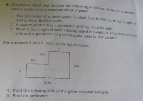 Directions: Read and analyze the following problems. Write your answer 
with a solution on a separate sheet of paper. 
l. The perimcter of a rectangular football field is 500 m. If the length is
160 m long, find its width. 
2. A square garden has a perimeter of 60 m. Find its side. 
3. What is the length of each missing side if the width is 16 inches on each 
side and a perimeter of a rectangular table is 184 inches? 
For numbers 4 and 5, refer to the figure below. 
4. Find the missing side of the given irregular polygon. 
5. Find its perimeter.