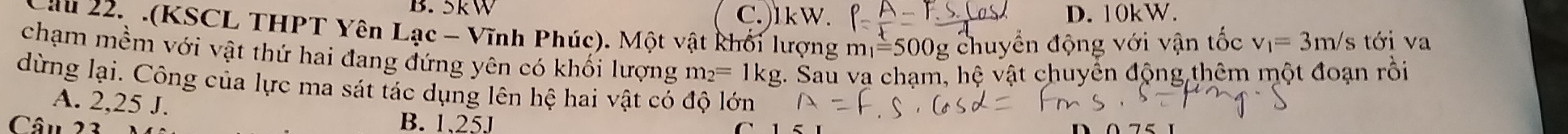 B. 5kW C.) lkW. D. 10kW.
Cầu 22, .(KSCL THPT Yên Lạc - Vĩnh Phúc). Một vật khối lượng m_1=500g g chuyển động với vận tốc v_1=3m/s s tới va
chạm mềm với vật thứ hai đang đứng yên có khổi lượng 1 m_2= 1kg. Sau va chạm, hệ vật chuyển động thêm một đoạn rồi
dừng lại. Công của lực ma sát tác dụng lên hệ hai vật có độ lớn
A. 2,25 J.
Câu 23 B. 1.25J