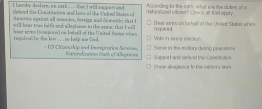 According to the oath, what are the duties of a 
I hereby declare, on oath . . . that I will support and naturalized citizen? Check all that apply 
defend the Constitution and laws of the United States of 
America against all enemies, foreign and domestic; that I 
will bear true faith and allegiance to the same; that I will required. Bear arms on behalf of the United States when 
bear arms [weapons] on behalf of the United States when 
required by the law . . . so help me God. Vote in every election 
-US Citizenship and Immigration Services, Serve in the military during peacetime. 
Naturalization Oath of Allegiance Support and defend the Constitution. 
Show allegiance to the nation's laws