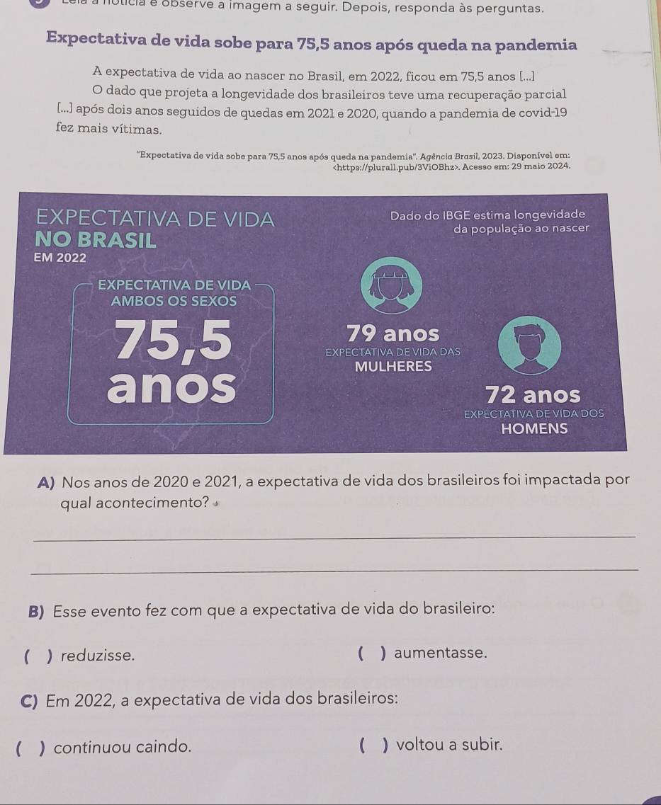 oticia e observe a imagem a seguir. Depois, responda às perguntas. 
Expectativa de vida sobe para 75, 5 anos após queda na pandemia 
A expectativa de vida ao nascer no Brasil, em 2022, ficou em 75, 5 anos [...] 
O dado que projeta a longevidade dos brasileiros teve uma recuperação parcial 
[...] após dois anos seguidos de quedas em 2021 e 2020, quando a pandemia de covid-19 
fez mais vítimas. 
''Expectativa de vida sobe para 75,5 anos após queda na pandemia''. Agência Brasil, 2023. Disponível em:. Acesso em: 29 maio 2024. 
EXPECTATIVA DE VIDA Dado do IBGE estima longevidade 
NO BRASIL da população ao nascer 
EM 2022 
EXPECTATIVA DE VIDA 
AMBOS OS SEXOS
75,5
79 anos 
EXPECTATIVA DE VIDA DAS 
MULHERES 
anos 72 anos 
EXPECTATIVA DE VIDA DOS 
HOMENS 
A) Nos anos de 2020 e 2021, a expectativa de vida dos brasileiros foi impactada por 
qual acontecimento? 
_ 
_ 
B) Esse evento fez com que a expectativa de vida do brasileiro: 
( ) reduzisse.  ) aumentasse. 
C) Em 2022, a expectativa de vida dos brasileiros: 
( ) continuou caindo. ( ) voltou a subir.