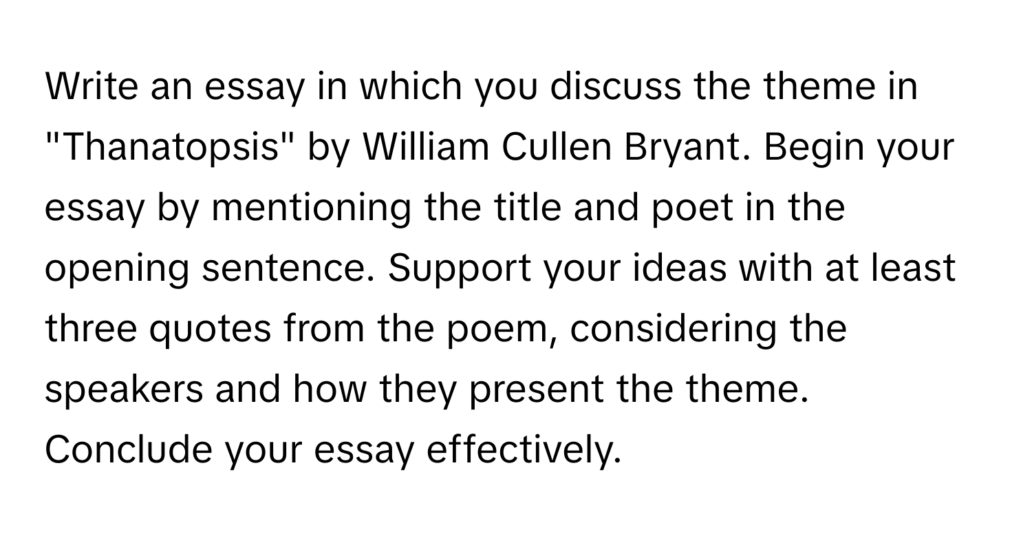 Write an essay in which you discuss the theme in "Thanatopsis" by William Cullen Bryant. Begin your essay by mentioning the title and poet in the opening sentence. Support your ideas with at least three quotes from the poem, considering the speakers and how they present the theme. Conclude your essay effectively.