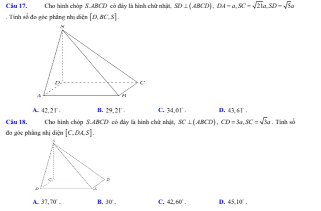 Cho hình chóp S. ABCD có đáy là hình chữ nhật, SD⊥ (ABCD), DA=a, SC=sqrt(21)a, SD=sqrt(5)a. Tính số đo góc phẳng nhị diện [D,BC,S].
A. 42.21°. B. 29,21°. C. 34.01°. D. 43.61°. 
Câu 18. Cho hình chóp S. ABCD có đáy là hình chữ nhật, SC⊥ (ABCD), CD=3a, SC=sqrt(3)a. Tinh số
đo góc phăng nhị diện [C,DA,S].
A. 37,70°. B. 30°. C. 42.60°. D. 45, 10°.