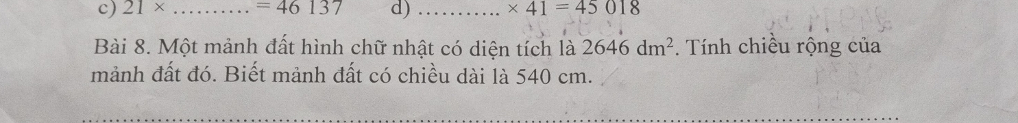 21* _  =46137 d) _ * 41=45018
Bài 8. Một mảnh đất hình chữ nhật có diện tích là 2646dm^2. Tính chiều rộng của 
mảnh đất đó. Biết mảnh đất có chiều dài là 540 cm. 
_