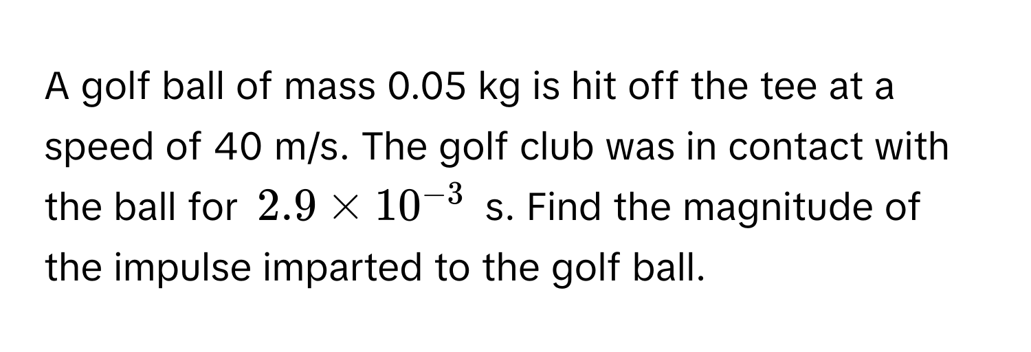 A golf ball of mass 0.05 kg is hit off the tee at a speed of 40 m/s. The golf club was in contact with the ball for $2.9 * 10^(-3)$ s. Find the magnitude of the impulse imparted to the golf ball.