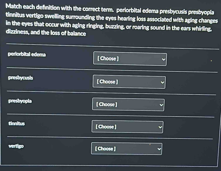 Match each definition with the correct term. periorbital edema presbycusis presbyopia
tinnitus vertigo swelling surrounding the eyes hearing loss associated with aging changes
in the eyes that occur with aging ringing, buzzing, or roaring sound in the ears whirling,
dizziness, and the loss of balance
periorbital edema
[ Choose ]
presbycusis
[ Choose ]
presbyopia
[ Choose ]
tinnitus [ Choose ]
vertigo [ Choose ]