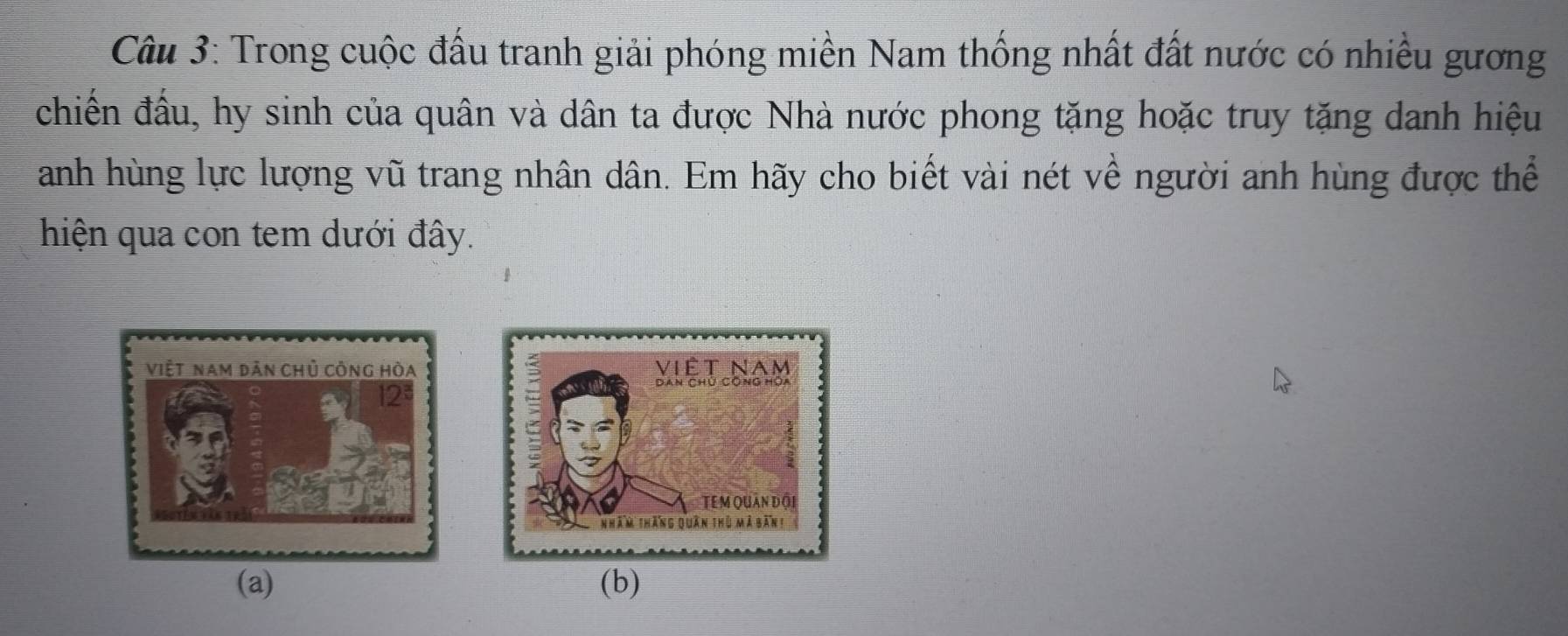 Trong cuộc đấu tranh giải phóng miền Nam thống nhất đất nước có nhiều gương 
chiến đấu, hy sinh của quân và dân ta được Nhà nước phong tặng hoặc truy tặng danh hiệu 
anh hùng lực lượng vũ trang nhân dân. Em hãy cho biết vài nét về người anh hùng được thể 
hiện qua con tem dưới đây. 
(a) (b)