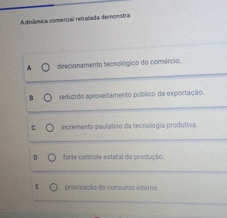 A dinâmica comercial retratada demonstra
A direcionamento tecnológico do comércio.
B reduzido aproveitamento público da exportação.
incremento paulatino da tecnologia produtiva.
forte controle estatal da produção.
E priorização do consumo interno.