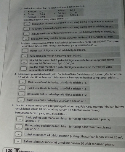 Perhatikan kebutuhan mineral anak usia 6 tahun berikut.
Kalsäum : 1 g Kaillum : 2,7 g
Natrium : 0.9 g Fasfor : 0,5 g Seng Zat besi : 0,01 g ± 0,D05 g
.
Pernyataan berikut yang sesuai adalah ... .
Kebutuhan mineral anak usla 6 tahun yang paling banyak adalah kalium.
Kebutuhan mineral anak usia 6 tahun yang paling sedikit adalah zat besi.
Kebutuhan fosfor untuk anak usia 6 tahun lebih banyak daripada natrium.
-  Kebutuhan seng untuk anak usia 6 tahun lebih sedikit daripada zat besi.
3. Pak Toha mempunyai membeli 1 paket bibit jahe merah seharga Rp55.000,00.Tiap paket
berisi 5 bibit jahe merah. Pernyataan berikut yang sesuai adalah ... .
...  Harga tiap bibit jahe merah adalah Rp12.000,00.
... Satu bibit jahe merah harganya Rp11.000,00.
Jika Pak Toha membeli 2 paket bibit jahe merah, besar uang yang harus
dibayar Pak Toha adalah Rp110.000,00.
Jika Pak Toha membeli 3 paket bibit jahe maka harus membayar uang
..
sebesar Rp175.000,00,
4. Galuh mempunyai dua kakak, yaitu Ganis dan Gizka. Galuh berusia 2 lustrum, Ganis berusia
1,5 windu dan Gizka berusia 1,5 dasawarsa. Pernyataan berikut yang sesuai adalah ... .
. Rasio usia Galuh terhadap usia Ganis adalah 5:6.
Rasio usia Ganis terhadap usia Gizka adalah 4:5,.. Rasio usia Galuh terhadap usia Gizka adalah 3:2.
 Rasio usia Gizka terhadap usia Ganis adalah 4:5.
5. Pak Karta ingin menanam bibit pisang di kebunnya. Pak Karta memperkirakan bahwa
untuk lahan seluas 10m^2 dapat mananam 12 bibit tanaman pisang.
Pernyataan berikut yang sesuai adalah ... .
Rasio paling sederhana luas lahan terhadap bibit tanaman pisang
…- adalah 5:7,
Rasio paling sederhana luas lahan terhadap bibit tanaman pisang
", adalah 5:6.
Untuk menanam 24 bibit tanaman pisang dibutuhkan lahan seluas 20m^2.
Lahan seluas 20m^2 dapat untuk menanam 20 bibit tanaman pisang.
120