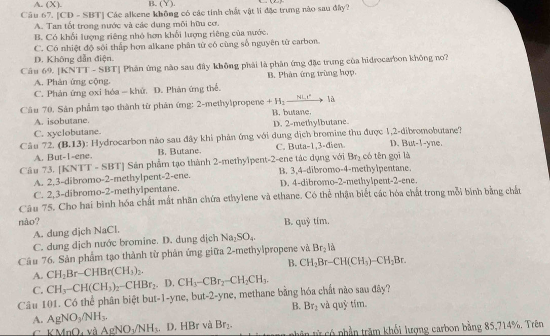 A. (X). B. (Y).
_
Cầu 67. [CD - SBT] Các alkene không có các tính chất vật lí đặc trưng nào sau đây?
A. Tan tốt trong nước và các dung môi hữu cơ.
B. Có khối lượng riêng nhỏ hơn khối lượng riêng của nước.
C. Có nhiệt độ sôi thấp hơn alkane phân tử có cùng số nguyên tử carbon.
D. Không dẫn điện.
Cầu 69. [KNTT - SBT] Phản ứng nào sau đây không phải là phản ứng đặc trưng của hidrocarbon không no?
A. Phản ứng cộng. B. Phản ứng trùng hợp.
C. Phản ứng oxi hóa - khữ. D. Phản ứng thế.
Cầu 70. Sản phẩm tạo thành từ phản ứng: 2-methylpropene +H_2xrightarrow Ni.t° là
B. butane.
A. isobutane.
C. xyclobutane. D. 2-methylbutane.
Câu 72. (B.13): Hydrocarbon nào sau đây khi phản ứng với dung dịch bromine thu được 1,2-dibromobutane?
A. But-1-ene. B. Butane. C. Buta-1,3-đien. D. But-1-yne.
Câu 73. [KNTT - SBT] Sản phẩm tạo thành 2-methylpent-2-ene tác dụng với Br_2 có tên gọi là
A. 2,3-dibromo-2-methylpent-2-ene. B. 3,4-dibromo-4-methylpentane.
D. 4-dibromo-2-methylpent-2-ene.
C. 2,3-dibromo-2-methylpentane.
Câu 75. Cho hai bình hóa chất mất nhãn chứa ethylene và ethane. Có thể nhận biết các hóa chất trong mỗi bình bằng chất
nào? B. quỳ tím.
A. dung djch NaCl.
C. dung dịch nước bromine. D. dung dịch Na_2SO_4.
Câu 76. Sản phẩm tạo thành từ phản ứng giữa 2-methylpropene và Br_2 là
B.
A. CH_2Br-CHBr(CH_3)_2. CH_2Br-CH(CH_3)-CH_2Br.
C. CH_3-CH(CH_3)_2-CHBr_2. D. CH_3-CBr_2-CH_2CH_3.
Câu 101. Có thể phân biệt but-1-yne, but-2-yne, methane bằng hóa chất nào sau đây?
B. Br_2 và quhat ytim.
A. AgNO_3/NH_3.
C KMnO_4 và AgNO_3/NH_3. D. HBr và Br_2.
nhân từ có phần trăm khối lượng carbon bằng 85,714%. Trên