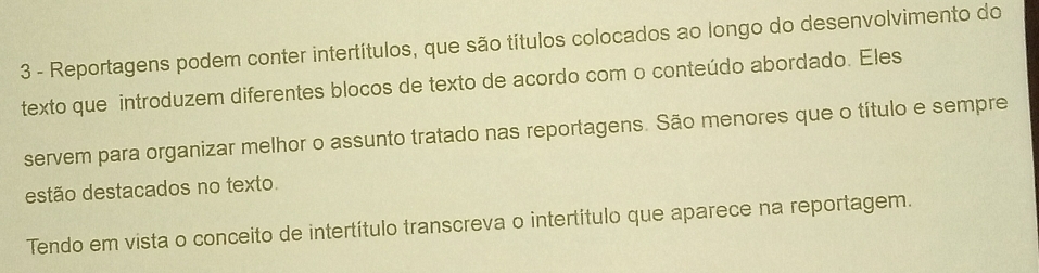 Reportagens podem conter intertítulos, que são títulos colocados ao longo do desenvolvimento do 
texto que introduzem diferentes blocos de texto de acordo com o conteúdo abordado. Eles 
servem para organizar melhor o assunto tratado nas reportagens. São menores que o título e sempre 
estão destacados no texto. 
Tendo em vista o conceito de intertítulo transcreva o intertítulo que aparece na reportagem.