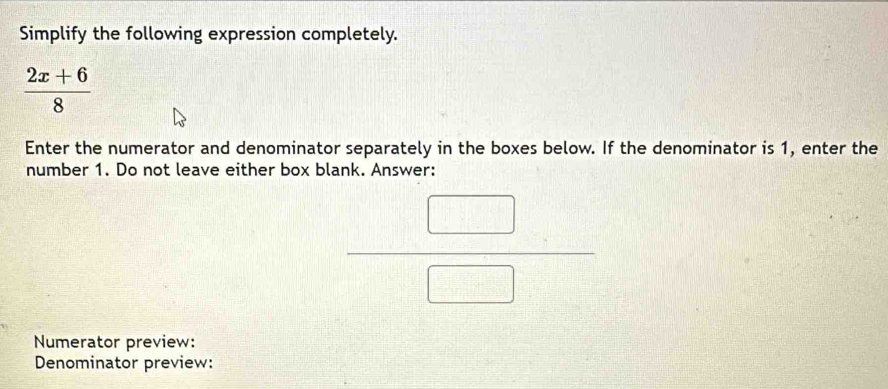 Simplify the following expression completely.
 (2x+6)/8 
Enter the numerator and denominator separately in the boxes below. If the denominator is 1, enter the 
number 1. Do not leave either box blank. Answer:
 □ /□  
Numerator preview: 
Denominator preview: