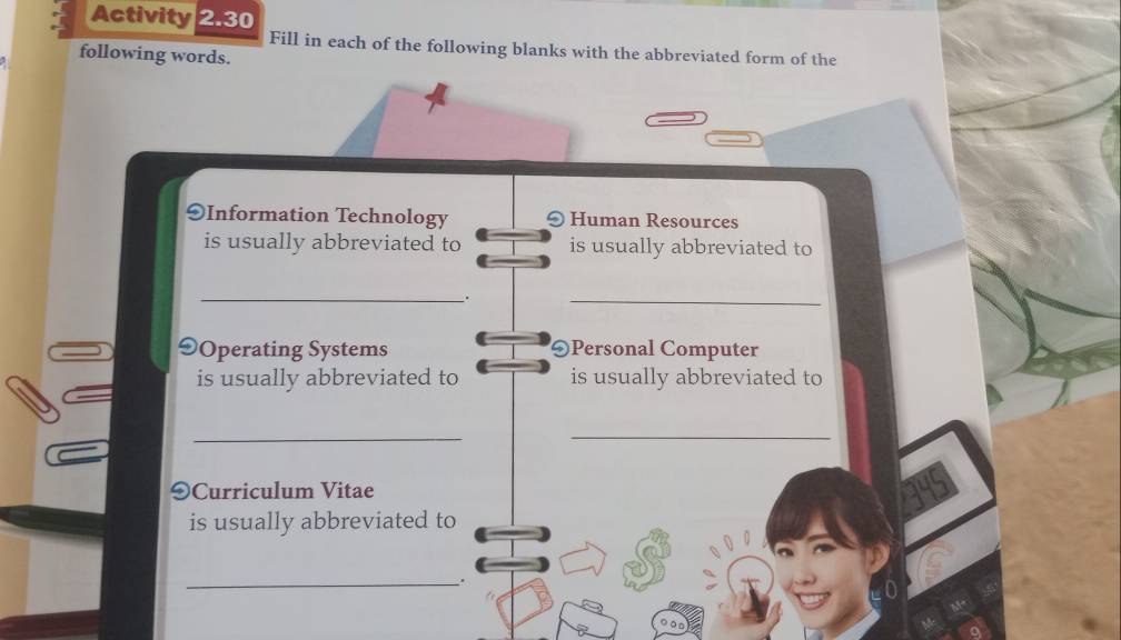 Activity 2.30 
Fill in each of the following blanks with the abbreviated form of the 
following words. 
9Information Technology Human Resources 
is usually abbreviated to is usually abbreviated to 
_ 
. 
_ 
9Operating Systems OPersonal Computer 
is usually abbreviated to is usually abbreviated to 
_ 
_ 
9Curriculum Vitae 
is usually abbreviated to 
_.