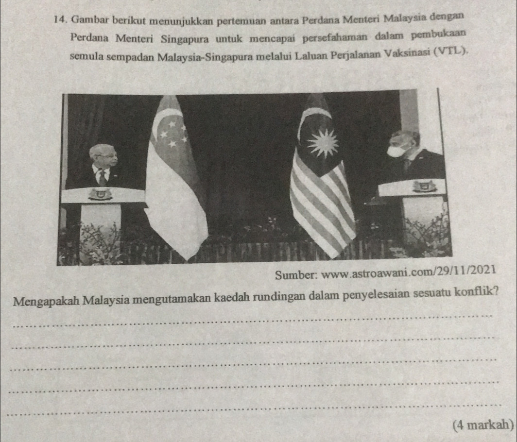 Gambar berikut menunjukkan pertemuan antara Perdana Menteri Malaysia dengan 
Perdana Menteri Singapura untuk mencapai persefahaman dalam pembukaan 
semula sempadan Malaysia-Singapura melalui Laluan Perjalanan Vaksinasi (VTL) 
Sumber: www.astroawani.com/29/11/2021 
Mengapakah Malaysia mengutamakan kaedah rundingan dalam penyelesaian sesuatu konflik? 
_ 
_ 
_ 
_ 
_ 
(4 markah)