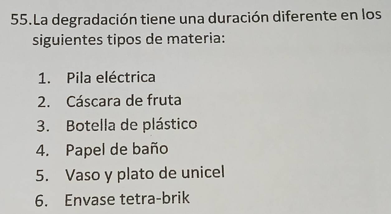 La degradación tiene una duración diferente en los 
siguientes tipos de materia: 
1. Pila eléctrica 
2. Cáscara de fruta 
3. Botella de plástico 
4. Papel de baño 
5. Vaso y plato de unicel 
6. Envase tetra-brik