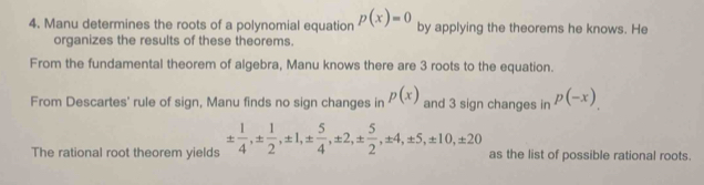 Manu determines the roots of a polynomial equation p(x)=0 by applying the theorems he knows. He 
organizes the results of these theorems. 
From the fundamental theorem of algebra, Manu knows there are 3 roots to the equation. 
From Descartes' rule of sign, Manu finds no sign changes in p(x) and 3 sign changes in p(-x). 
The rational root theorem yields ±  1/4 , ±  1/2 , ± 1, ±  5/4 , ± 2, ±  5/2 , ± 4, ± 5, ± 10, ± 20 as the list of possible rational roots.